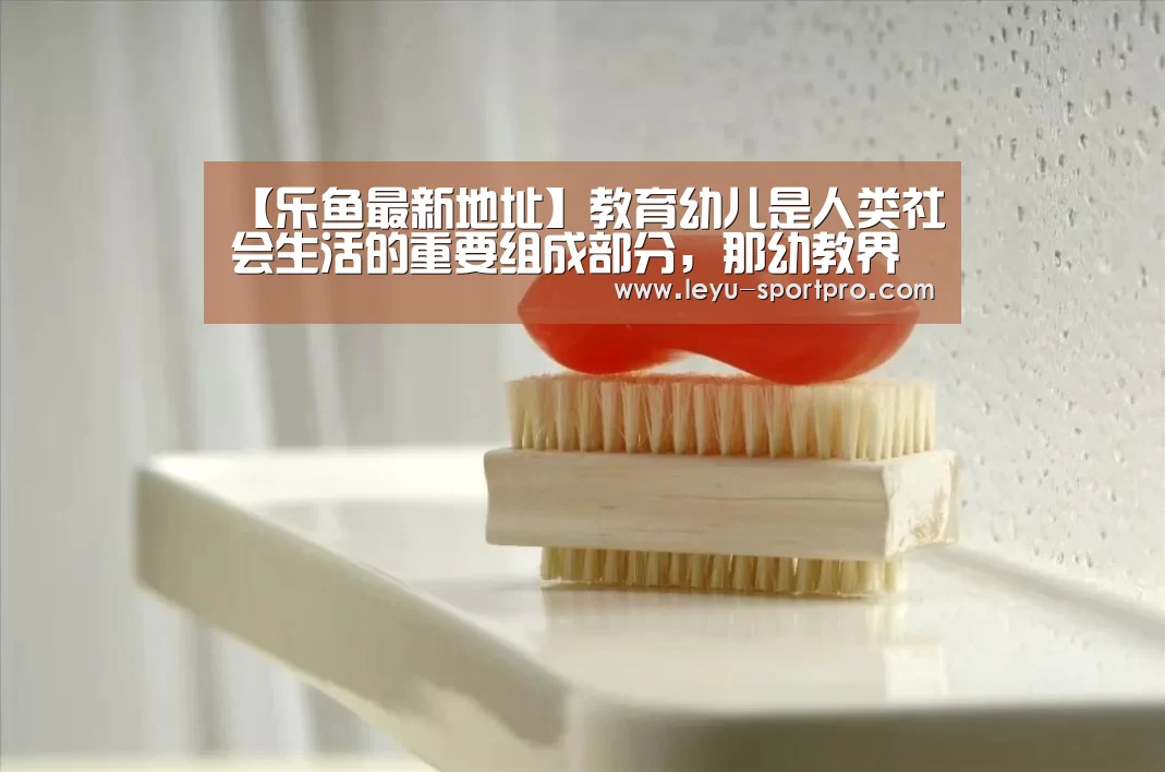 【乐鱼最新地址】教育幼儿是人类社会生活的重要组成部分,那幼教界的6个第一,你知道几个?(图2) 乐鱼最新地址